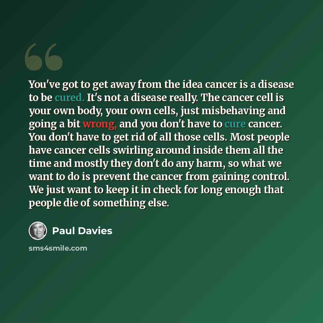 “You've got to get away from the idea cancer is a disease to be cured. It's not a disease really. The cancer cell is your own body, your own cells, just misbehaving and going a bit wrong, and you don't have to cure cancer. You don't have to get rid of all those cells. Most people have cancer cells…” quote by Paul Davies
