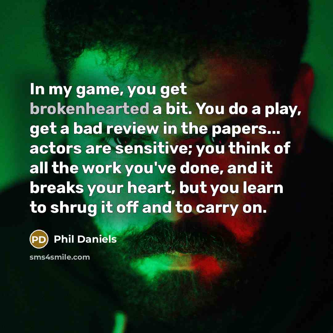 “In my game, you get brokenhearted a bit. You do a play, get a bad review in the papers... actors are sensitive; you think of all the work you've done, and it breaks your heart, but you learn to shrug it off and to carry on.” quote by Phil Daniels