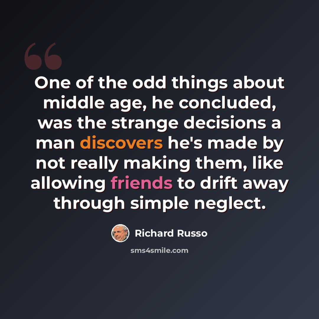 “One of the odd things about middle age, he concluded, was the strange decisions a man discovers he's made by not really making them, like allowing friends to drift away through simple neglect.” quote by Richard Russo