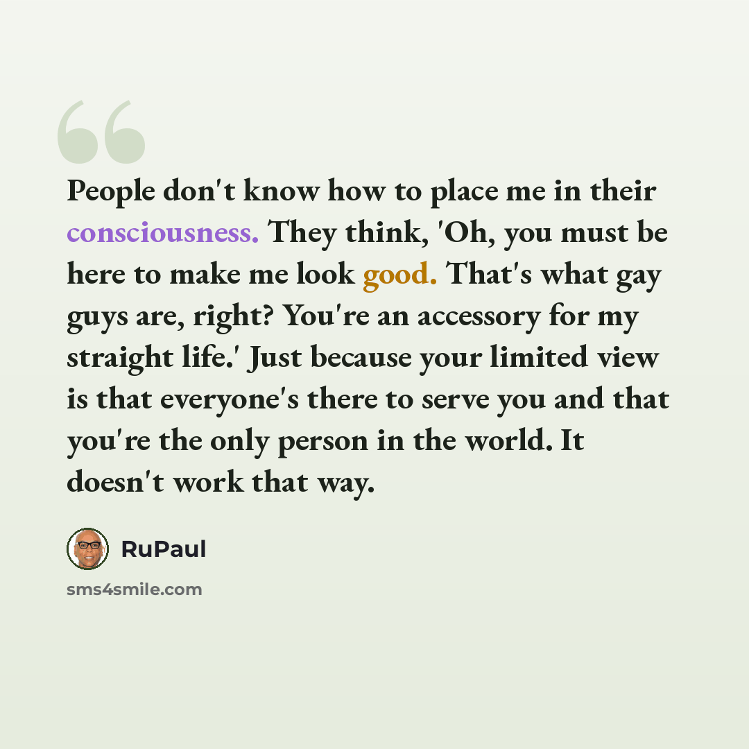 “People don't know how to place me in their consciousness. They think, 'Oh, you must be here to make me look good. That's what gay guys are, right? You're an accessory for my straight life.' Just because your limited view is that everyone's there to serve you and that you're the only person in the…” quote by RuPaul