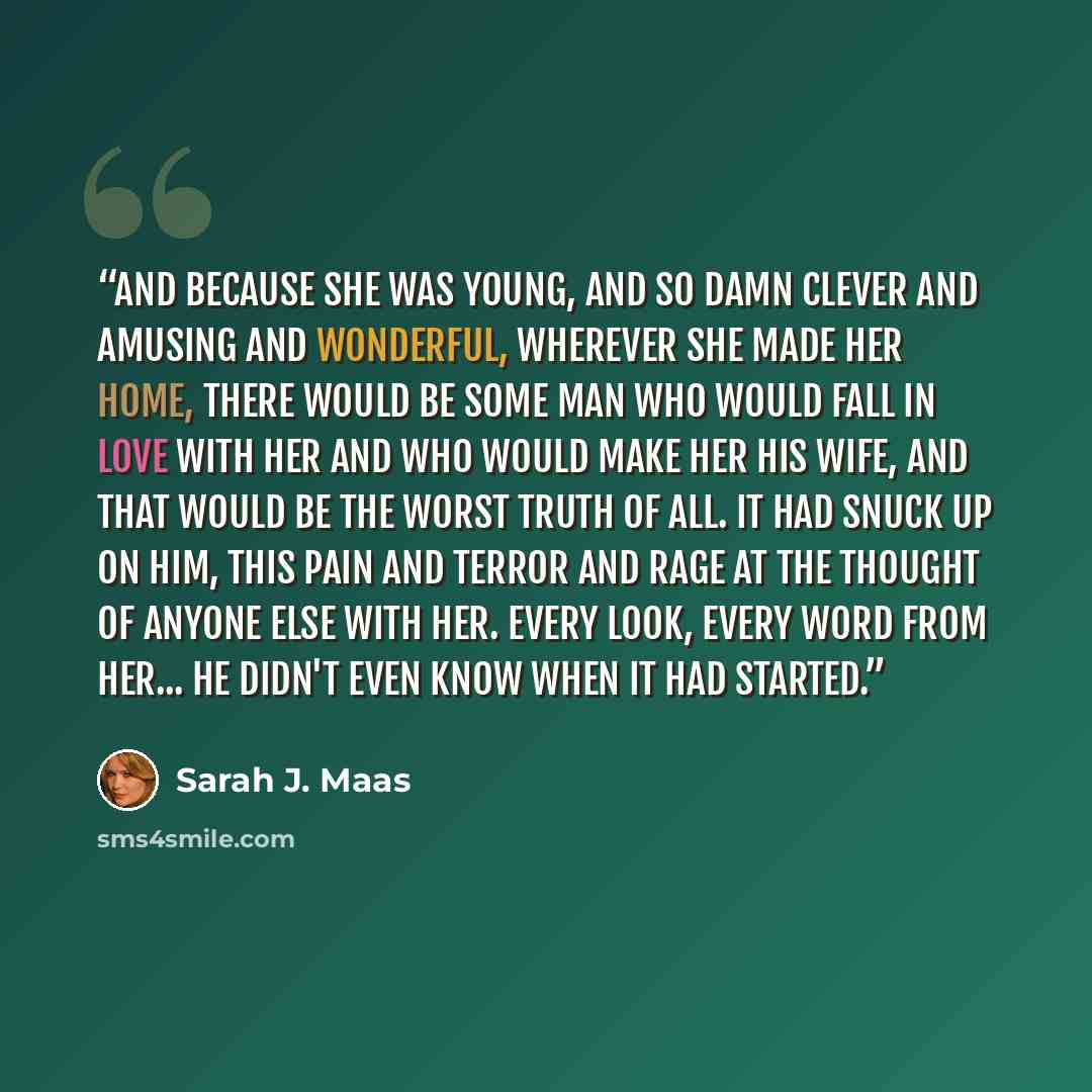 “And because she was young, and so damn clever and amusing and wonderful, wherever she made her home, there would be some man who would fall in love with her and who would make her his wife, and that would be the worst truth of all. It had snuck up on him, this pain and terror and rage at the…” quote by Sarah J. Maas