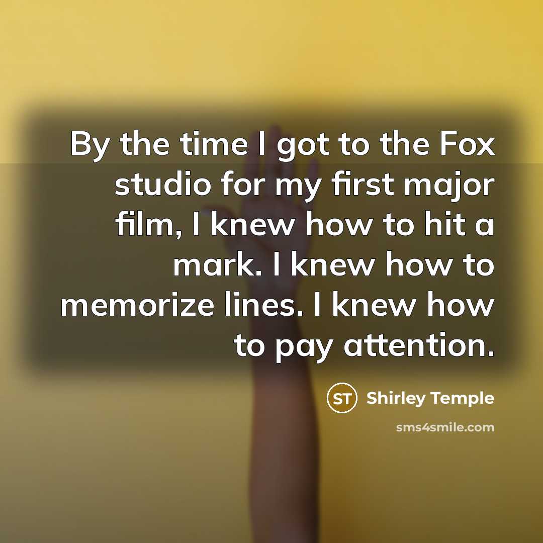 “By the time I got to the Fox studio for my first major film, I knew how to hit a mark. I knew how to memorize lines. I knew how to pay attention.” quote by Shirley Temple
