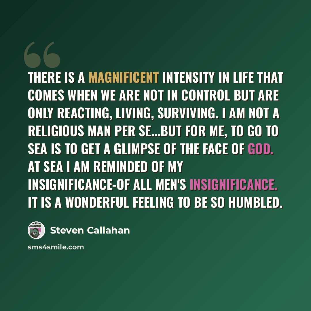 “There is a magnificent intensity in life that comes when we are not in control but are only reacting, living, surviving. I am not a religious man per se...but for me, to go to sea is to get a glimpse of the face of God. At sea I am reminded of my insignificance-of all men's insignificance. It is a…” quote by Steven Callahan