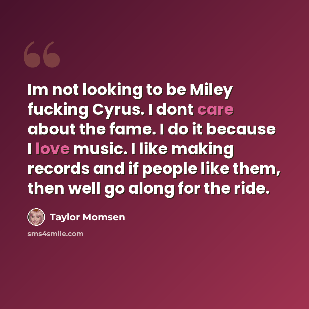“Im not looking to be Miley fucking Cyrus. I dont care about the fame. I do it because I love music. I like making records and if people like them, then well go along for the ride.” quote by Taylor Momsen