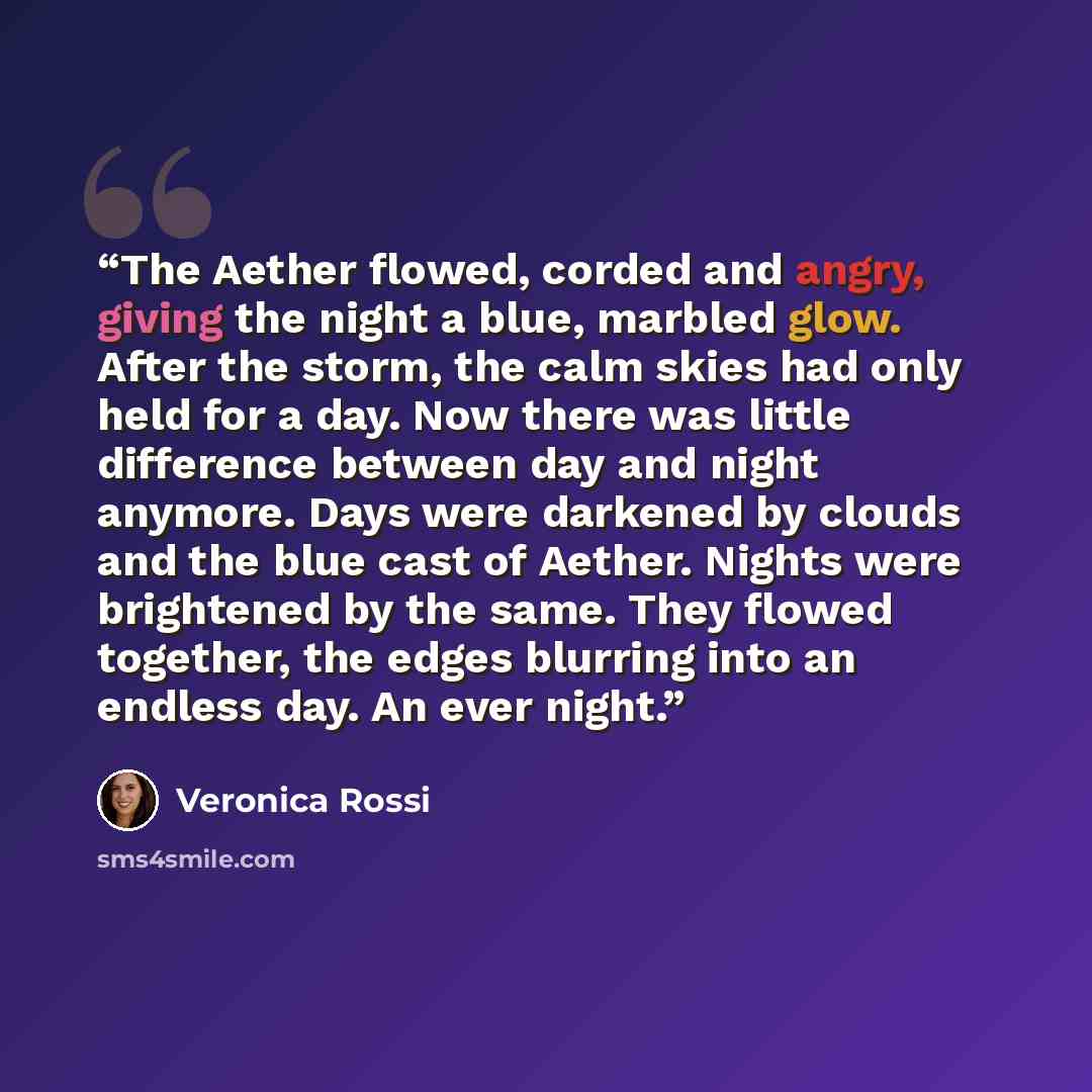 “The Aether flowed, corded and angry, giving the night a blue, marbled glow. After the storm, the calm skies had only held for a day. Now there was little difference between day and night anymore. Days were darkened by clouds and the blue cast of Aether. Nights were brightened by the same. They…” quote by Veronica Rossi