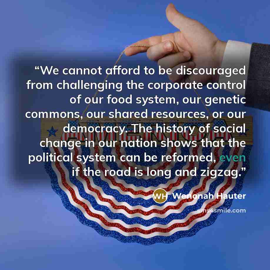 “We cannot afford to be discouraged from challenging the corporate control of our food system, our genetic commons, our shared resources, or our democracy. The history of social change in our nation shows that the political system can be reformed, even if the road is long and zigzag.” quote by Wenonah Hauter