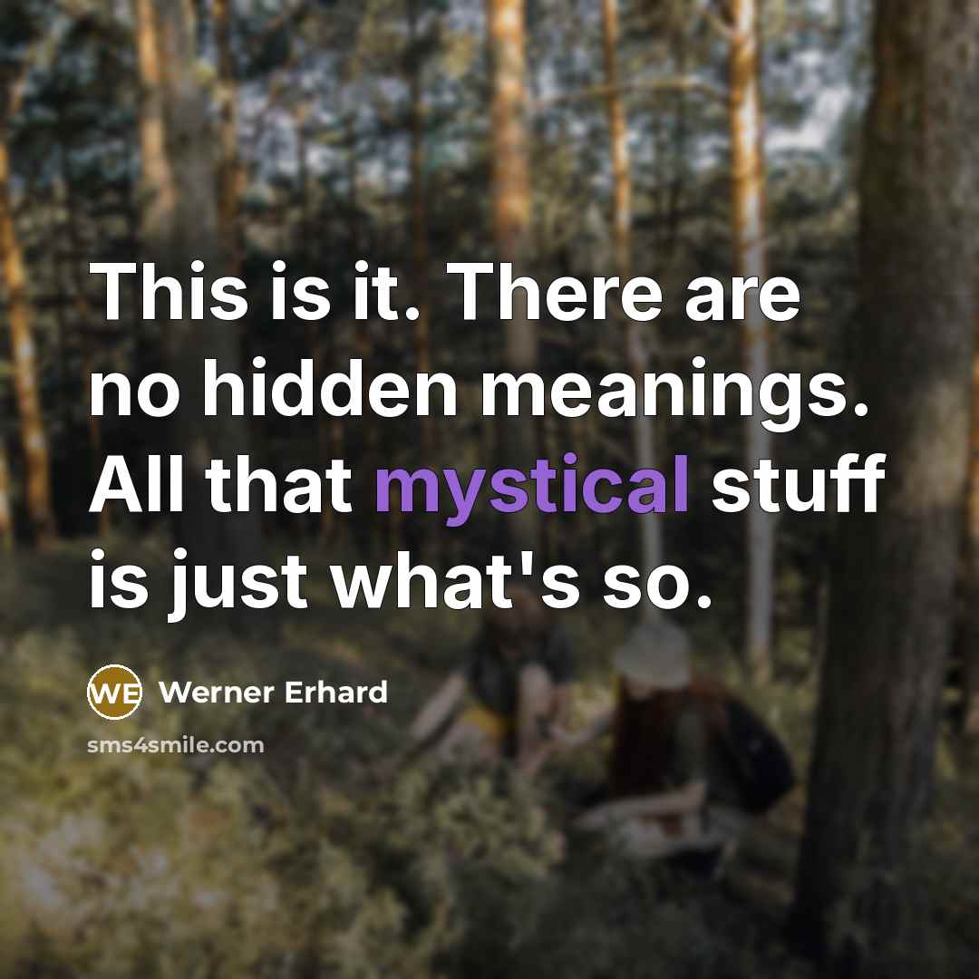“This is it. There are no hidden meanings. All that mystical stuff is just what's so.” quote by Werner Erhard