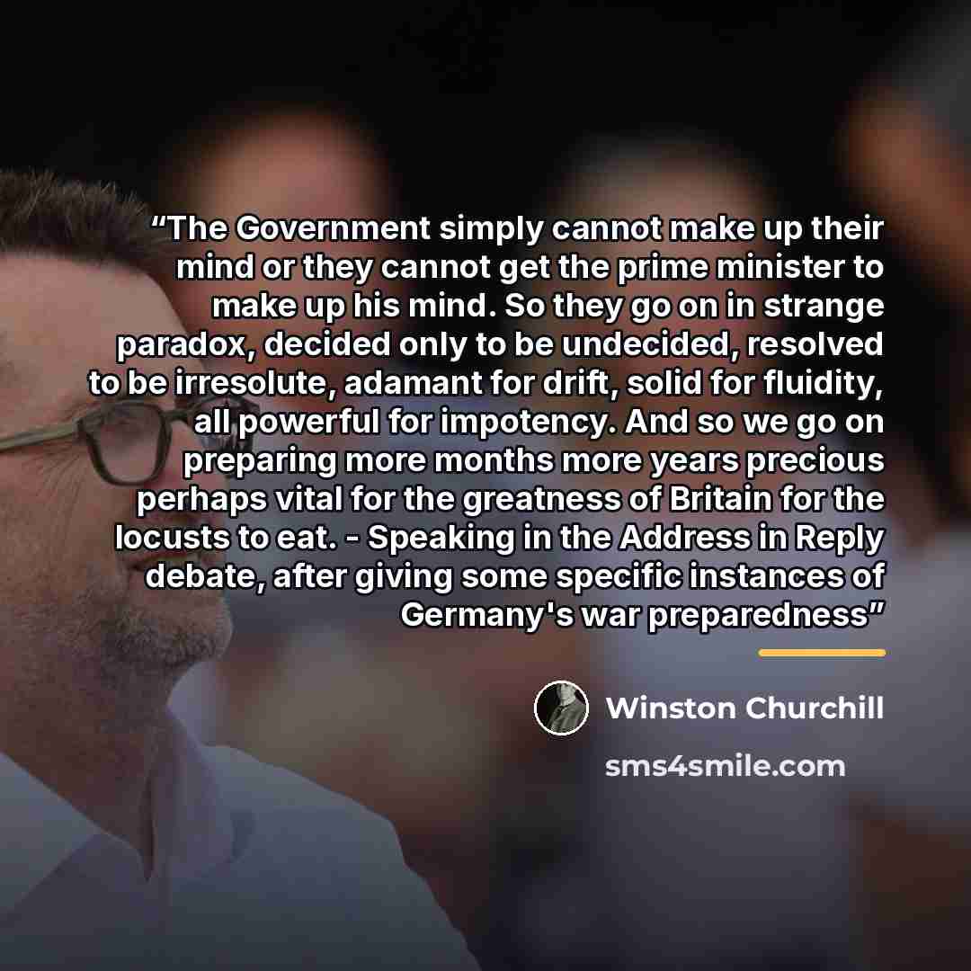 “The Government simply cannot make up their mind or they cannot get the prime minister to make up his mind. So they go on in strange paradox, decided only to be undecided, resolved to be irresolute, adamant for drift, solid for fluidity, all powerful for impotency. And so we go on preparing more…” quote by Winston Churchill