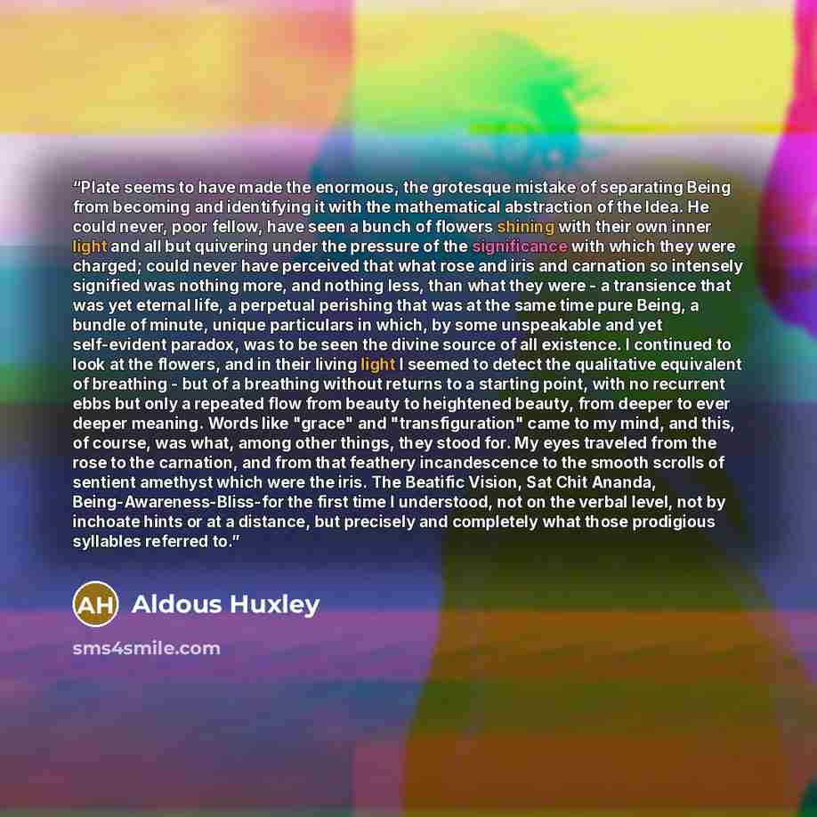 “Plate seems to have made the enormous, the grotesque mistake of separating Being from becoming and identifying it with the mathematical abstraction of the Idea. He could never, poor fellow, have seen a bunch of flowers shining with their own inner light and all but quivering under the pressure of…” quote by Aldous Huxley