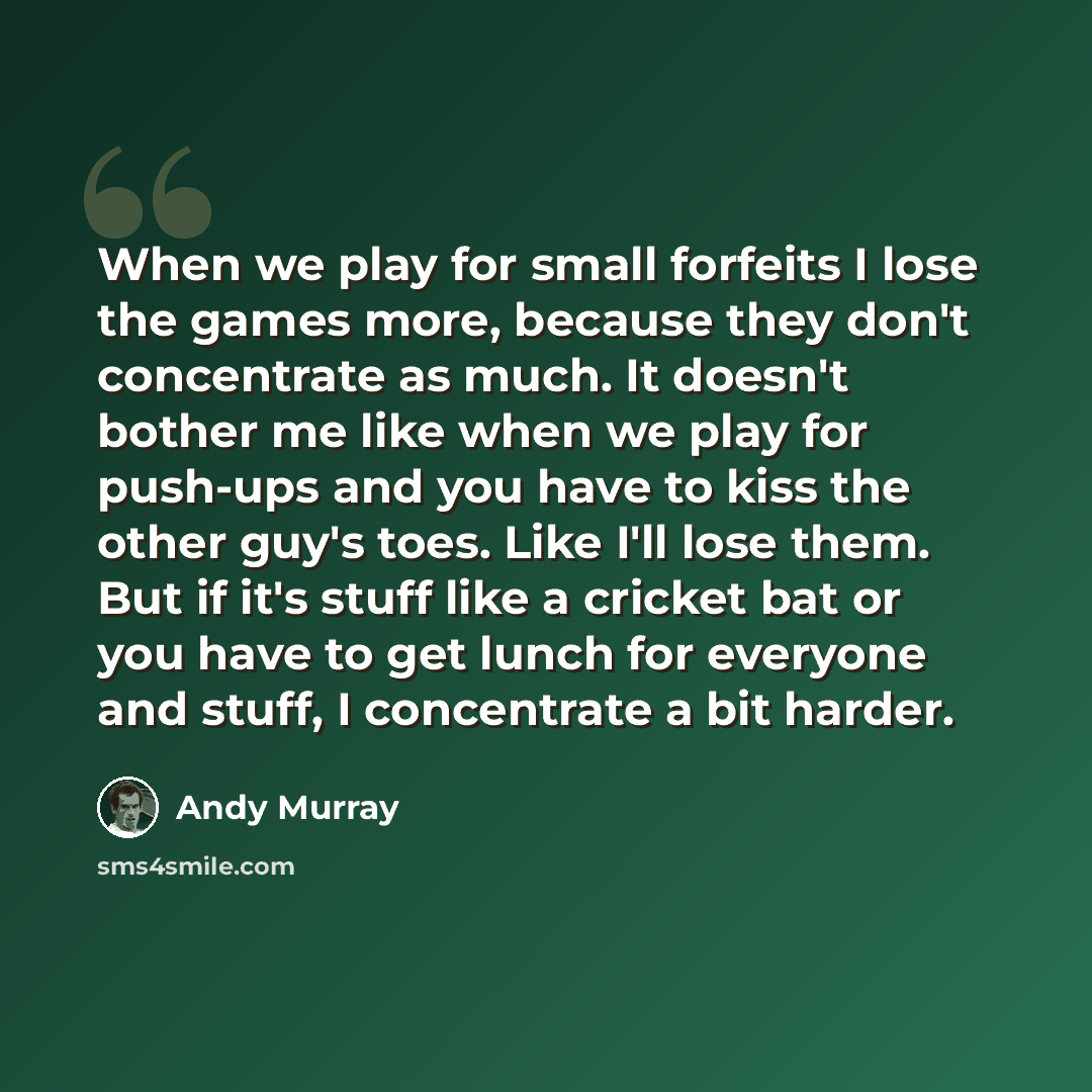 “When we play for small forfeits I lose the games more, because they don't concentrate as much. It doesn't bother me like when we play for push-ups and you have to kiss the other guy's toes. Like I'll lose them. But if it's stuff like a cricket bat or you have to get lunch for everyone and stuff, I…” quote by Andy Murray