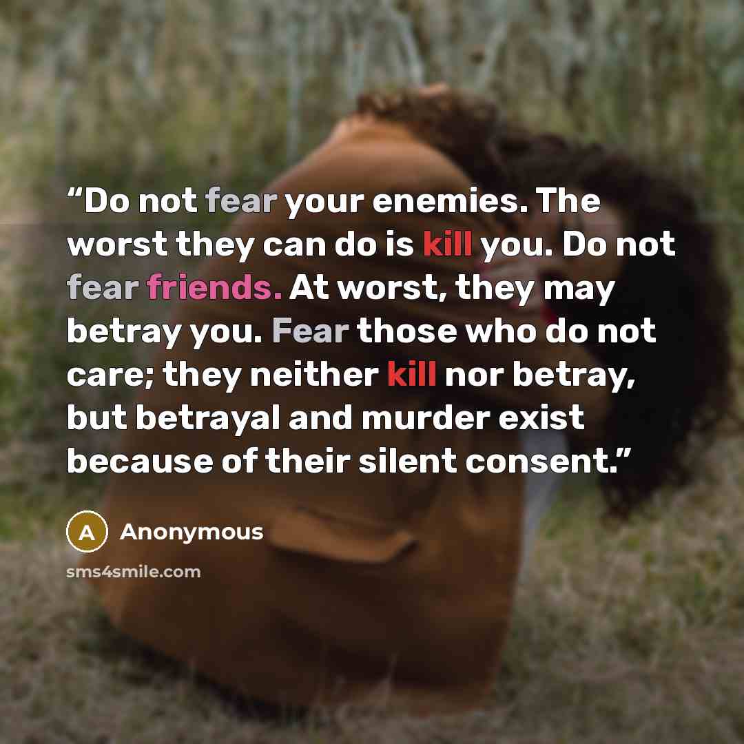 “Do not fear your enemies. The worst they can do is kill you. Do not fear friends. At worst, they may betray you. Fear those who do not care; they neither kill nor betray, but betrayal and murder exist because of their silent consent.” quote by Anonymous
