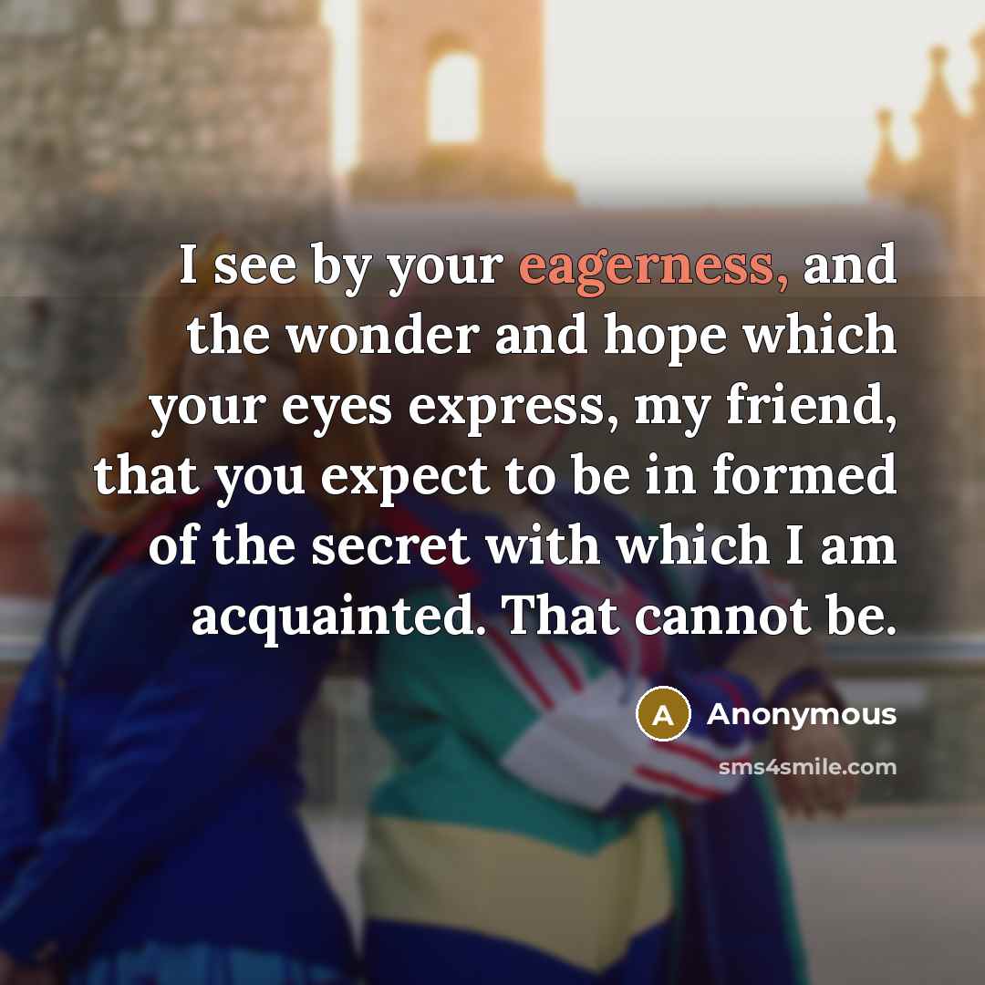 “I see by your eagerness, and the wonder and hope which your eyes express, my friend, that you expect to be in formed of the secret with which I am acquainted. That cannot be.” quote by Anonymous