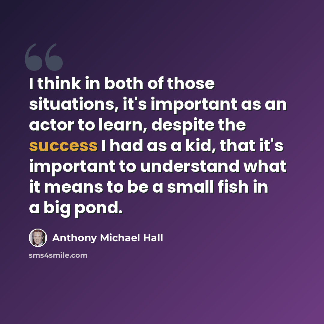 “I think in both of those situations, it's important as an actor to learn, despite the success I had as a kid, that it's important to understand what it means to be a small fish in a big pond.” quote by Anthony Michael Hall