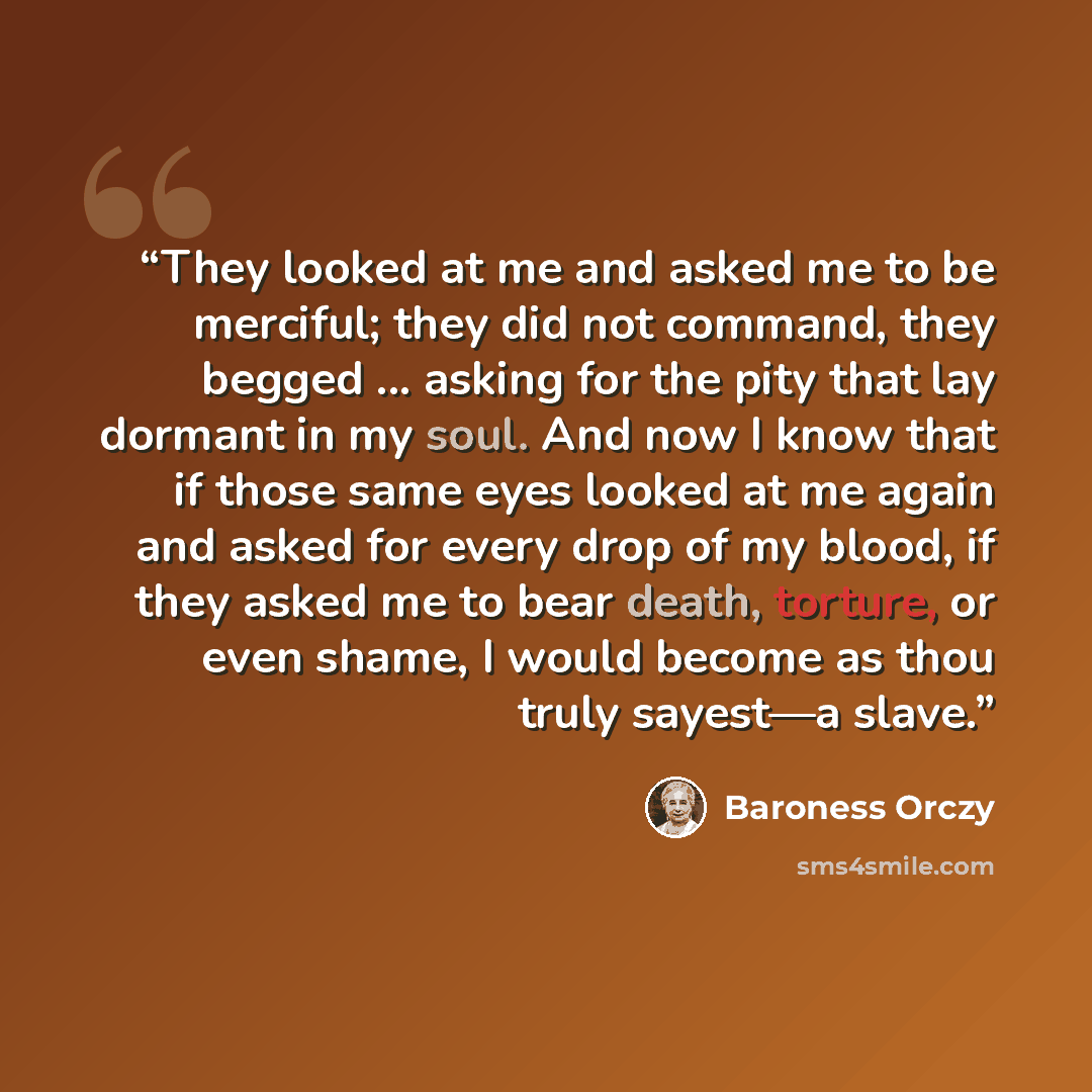 “They looked at me and asked me to be merciful; they did not command, they begged ... asking for the pity that lay dormant in my soul. And now I know that if those same eyes looked at me again and asked for every drop of my blood, if they asked me to bear death, torture, or even shame, I would…” quote by Baroness Orczy