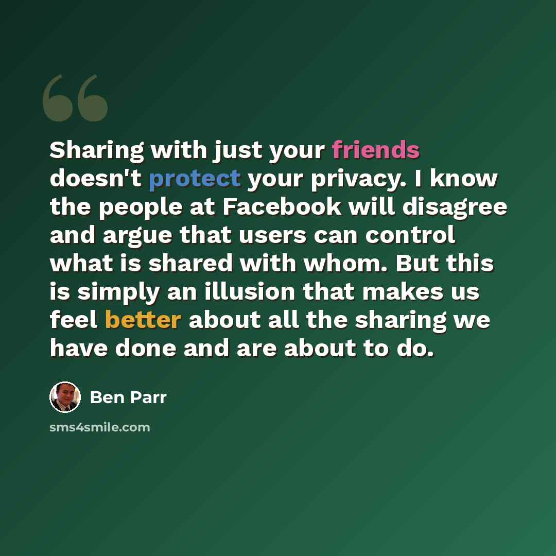 “Sharing with just your friends doesn't protect your privacy. I know the people at Facebook will disagree and argue that users can control what is shared with whom. But this is simply an illusion that makes us feel better about all the sharing we have done and are about to do.” quote by Ben Parr