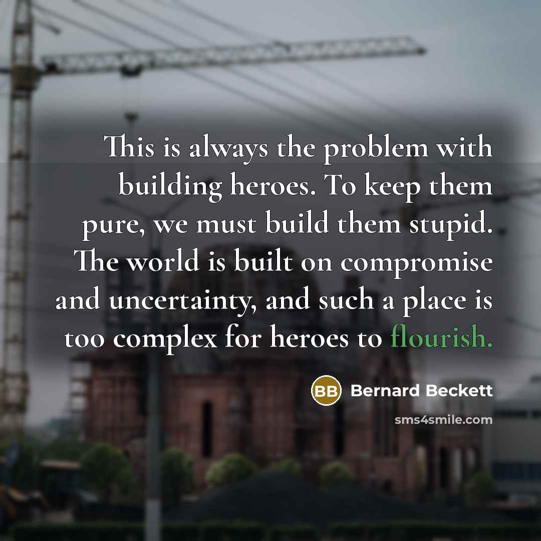 “This is always the problem with building heroes. To keep them pure, we must build them stupid. The world is built on compromise and uncertainty, and such a place is too complex for heroes to flourish.” quote by Bernard Beckett