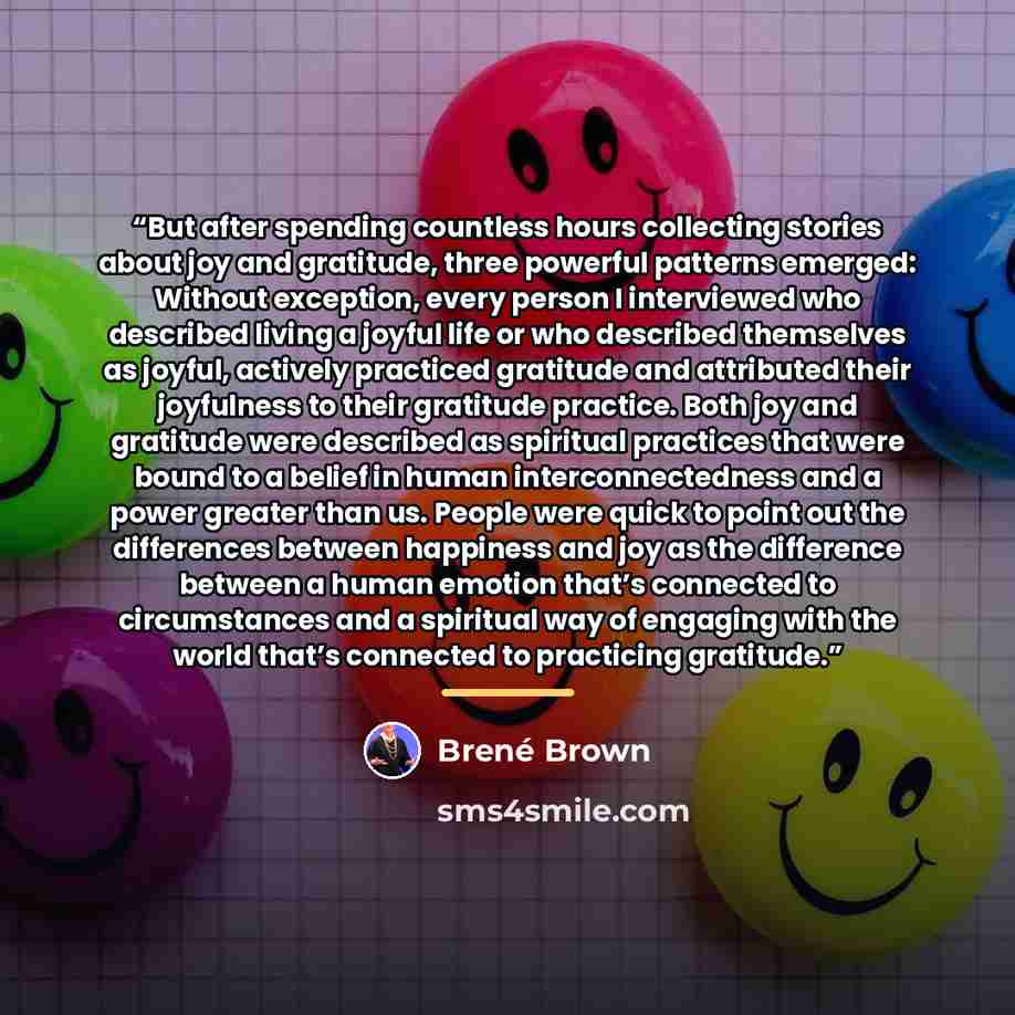 “But after spending countless hours collecting stories about joy and gratitude, three powerful patterns emerged: Without exception, every person I interviewed who described living a joyful life or who described themselves as joyful, actively practiced gratitude and attributed their joyfulness to…” quote by Brené Brown