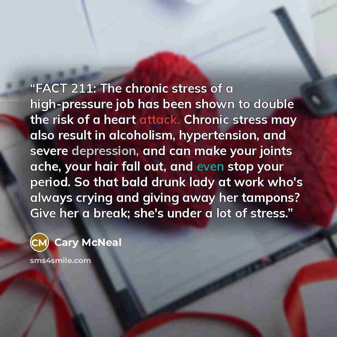 “FACT 211: The chronic stress of a high-pressure job has been shown to double the risk of a heart attack. Chronic stress may also result in alcoholism, hypertension, and severe depression, and can make your joints ache, your hair fall out, and even stop your period. So that bald drunk lady at work…” quote by Cary McNeal