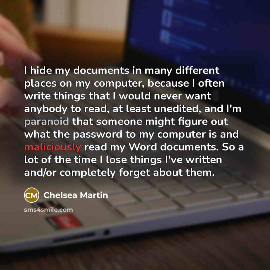 “I hide my documents in many different places on my computer, because I often write things that I would never want anybody to read, at least unedited, and I'm paranoid that someone might figure out what the password to my computer is and maliciously read my Word documents. So a lot of the time I…” quote by Chelsea Martin