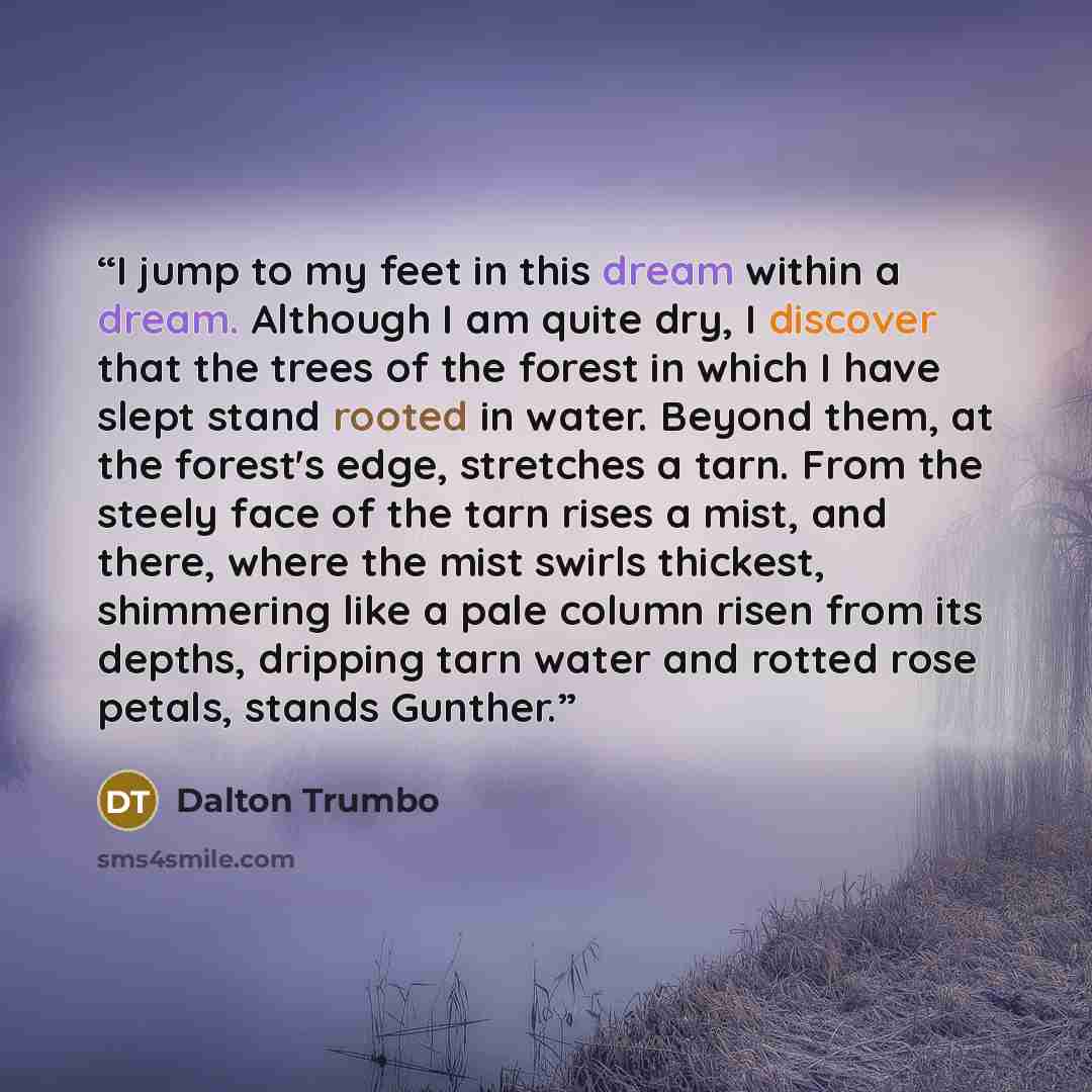 “I jump to my feet in this dream within a dream. Although I am quite dry, I discover that the trees of the forest in which I have slept stand rooted in water. Beyond them, at the forest's edge, stretches a tarn. From the steely face of the tarn rises a mist, and there, where the mist swirls…” quote by Dalton Trumbo