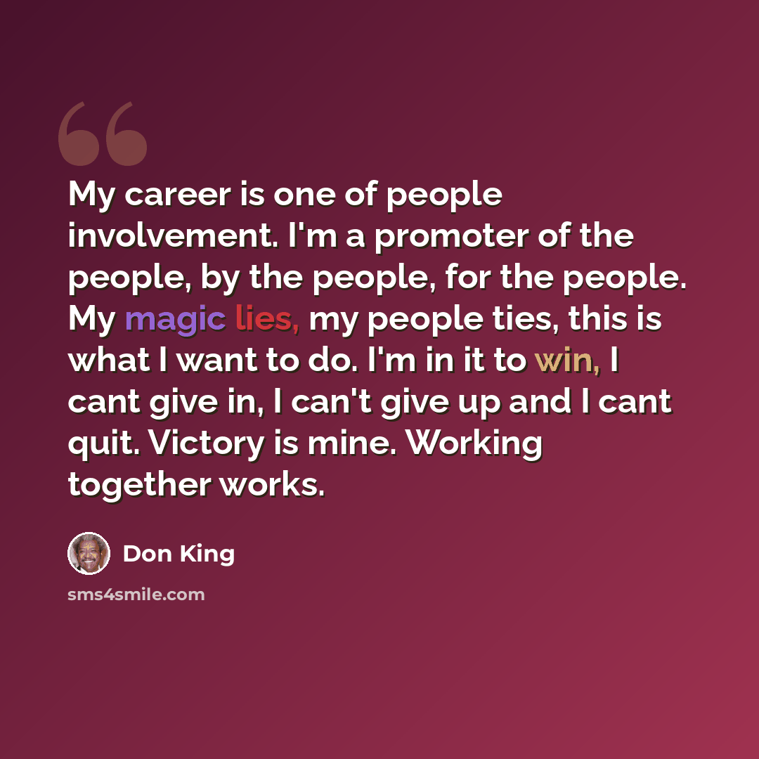 “My career is one of people involvement. I'm a promoter of the people, by the people, for the people. My magic lies, my people ties, this is what I want to do. I'm in it to win, I cant give in, I can't give up and I cant quit. Victory is mine. Working together works.” quote by Don King