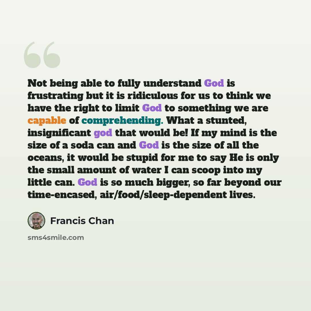 “Not being able to fully understand God is frustrating but it is ridiculous for us to think we have the right to limit God to something we are capable of comprehending. What a stunted, insignificant god that would be! If my mind is the size of a soda can and God is the size of all the oceans, it…” quote by Francis Chan