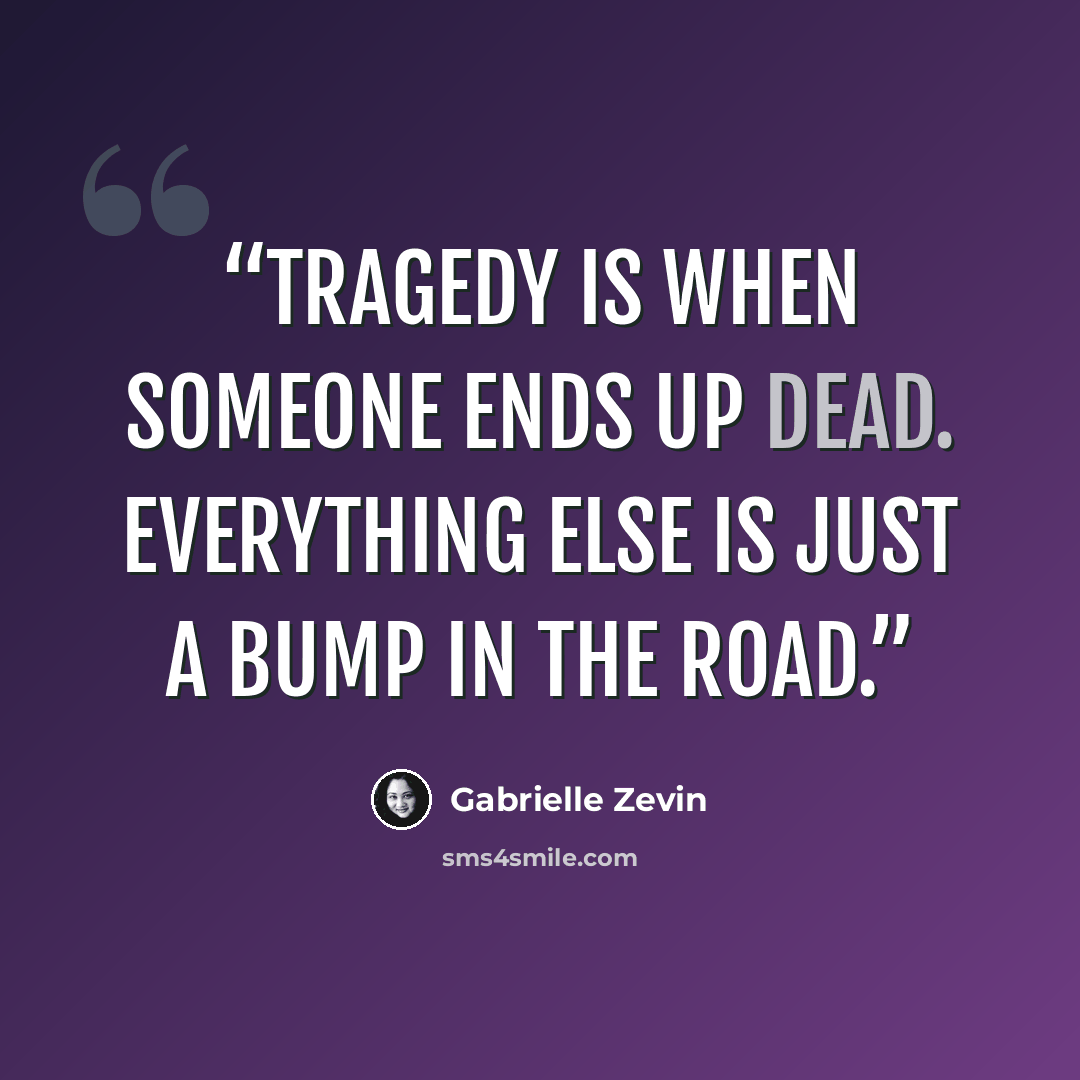 “Tragedy is when someone ends up dead. Everything else is just a bump in the road.” quote by Gabrielle Zevin