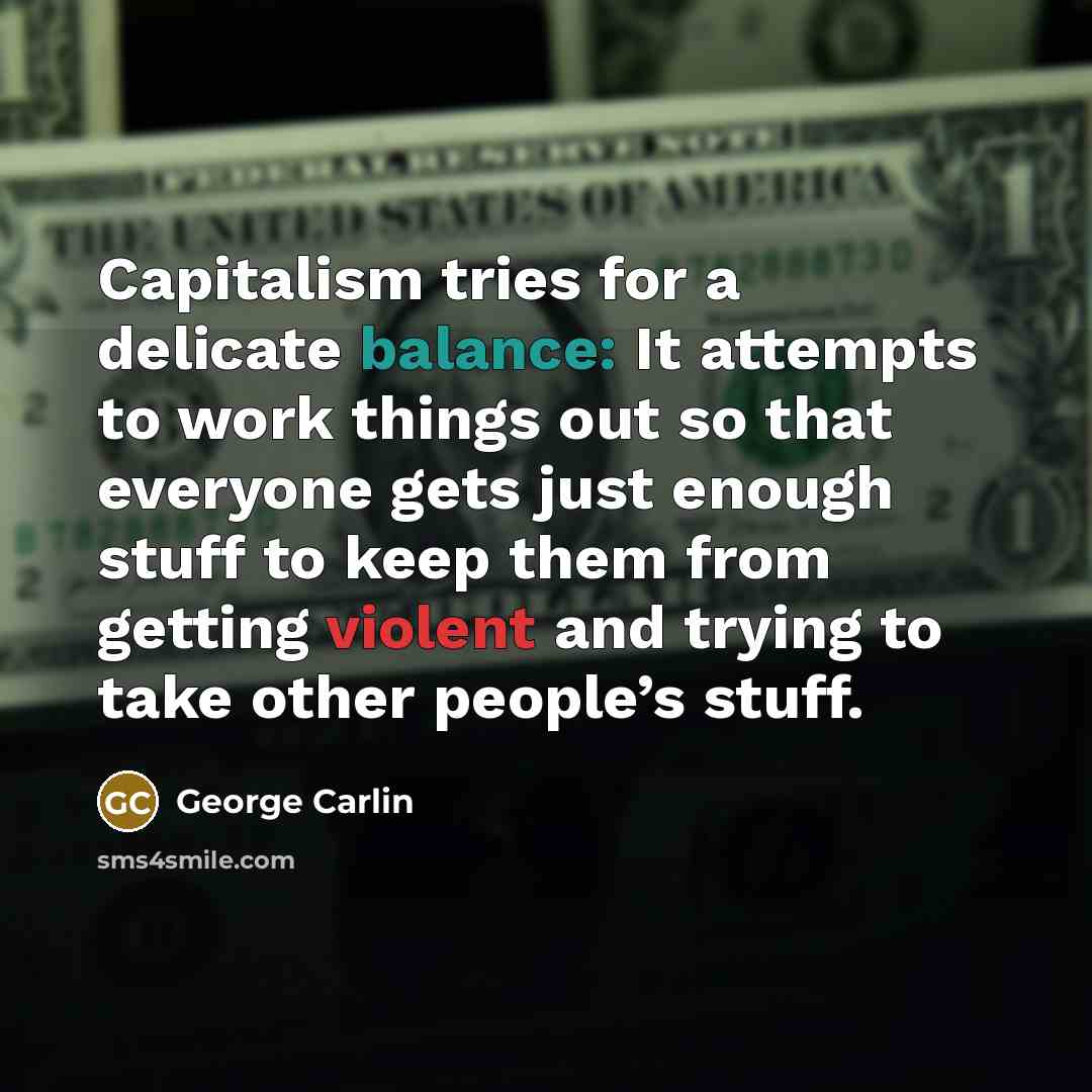 “Capitalism tries for a delicate balance: It attempts to work things out so that everyone gets just enough stuff to keep them from getting violent and trying to take other people’s stuff.” quote by George Carlin