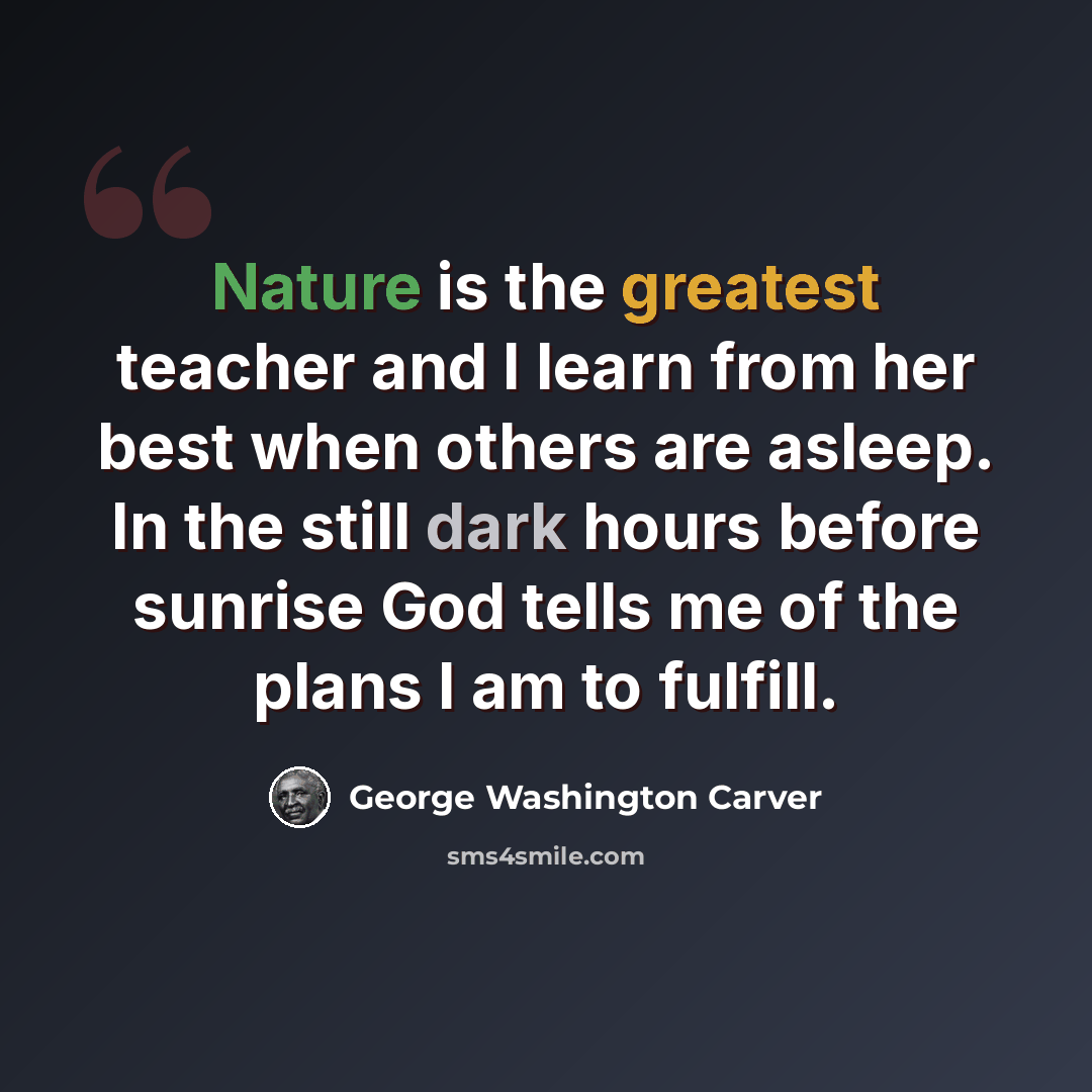 “Nature is the greatest teacher and I learn from her best when others are asleep. In the still dark hours before sunrise God tells me of the plans I am to fulfill.” quote by George Washington Carver