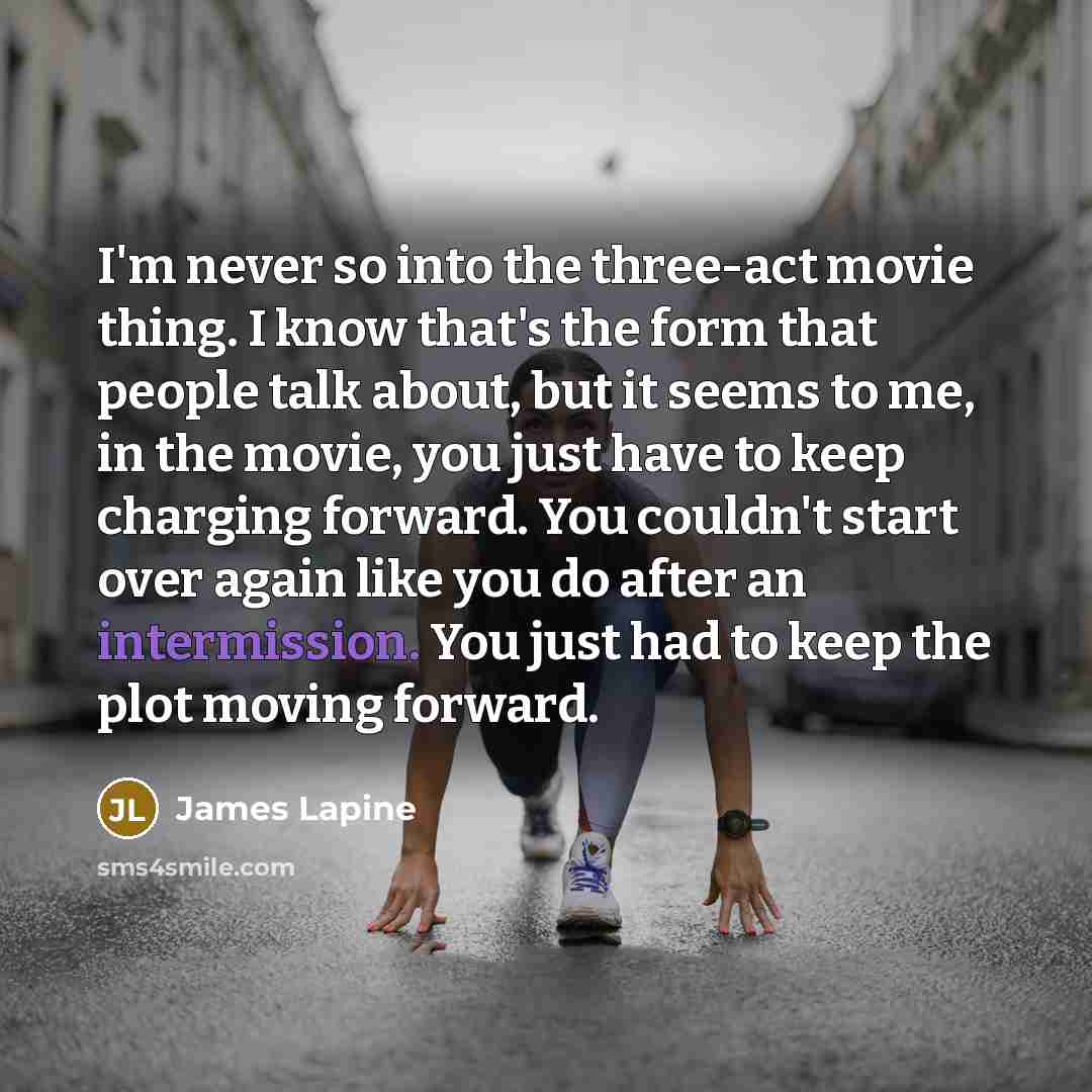 “I'm never so into the three-act movie thing. I know that's the form that people talk about, but it seems to me, in the movie, you just have to keep charging forward. You couldn't start over again like you do after an intermission. You just had to keep the plot moving forward.” quote by James Lapine