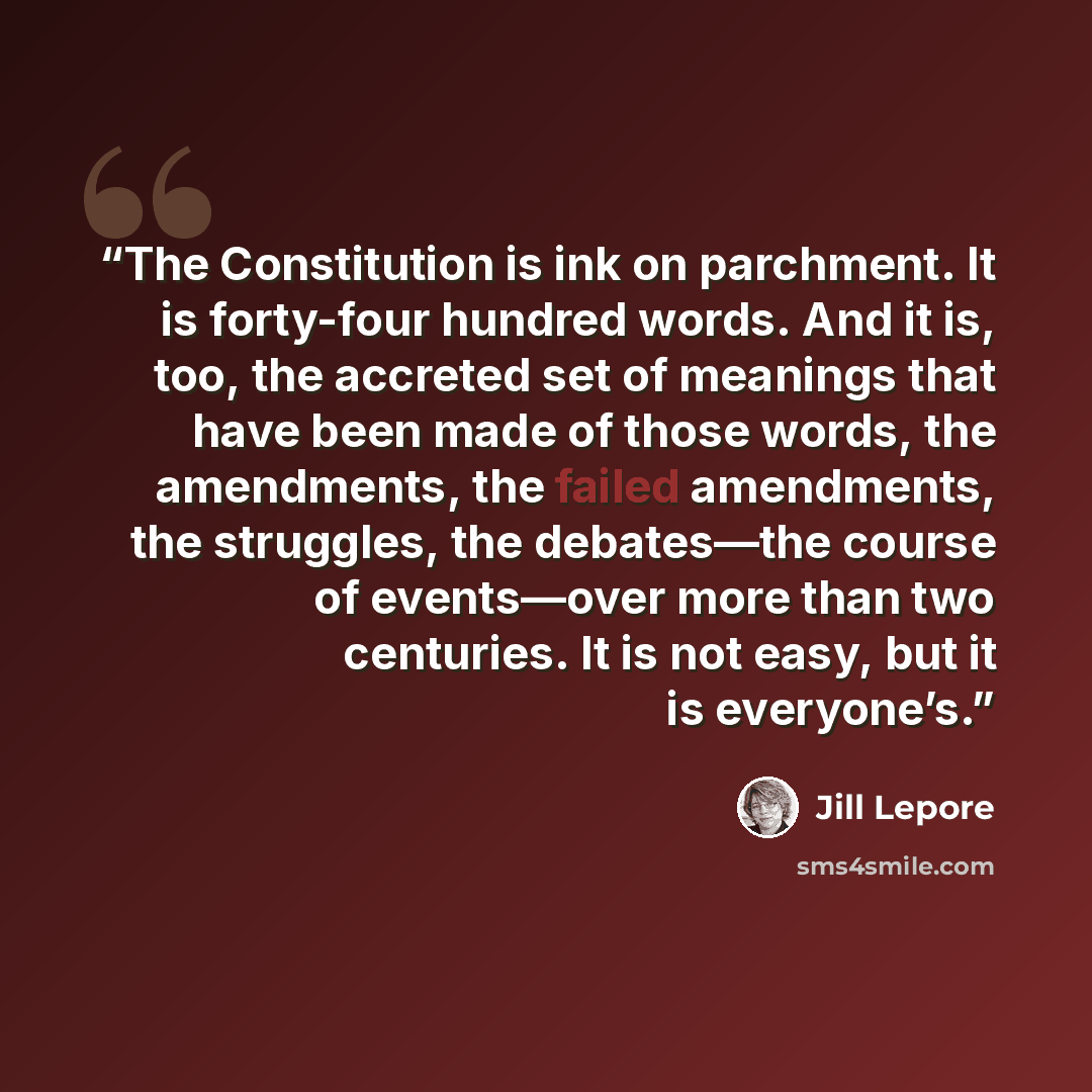 “The Constitution is ink on parchment. It is forty-four hundred words. And it is, too, the accreted set of meanings that have been made of those words, the amendments, the failed amendments, the struggles, the debates—the course of events—over more than two centuries. It is not easy, but it is…” quote by Jill Lepore
