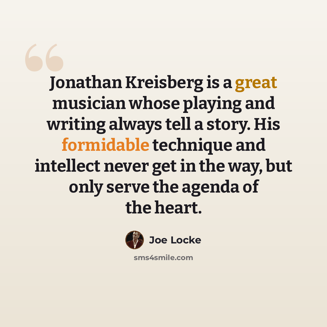 “Jonathan Kreisberg is a great musician whose playing and writing always tell a story. His formidable technique and intellect never get in the way, but only serve the agenda of the heart.” quote by Joe Locke