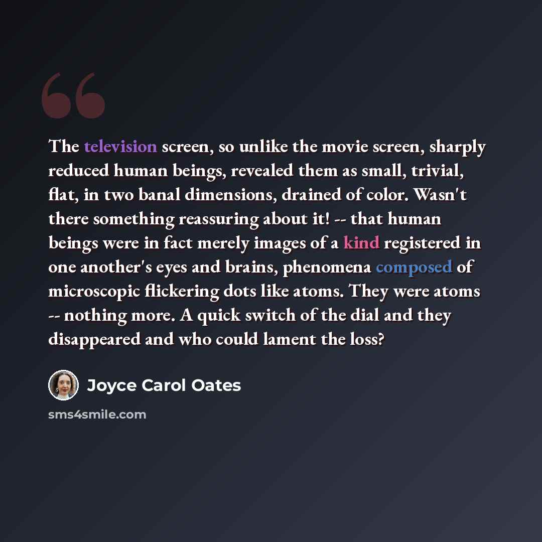 “The television screen, so unlike the movie screen, sharply reduced human beings, revealed them as small, trivial, flat, in two banal dimensions, drained of color. Wasn't there something reassuring about it! -- that human beings were in fact merely images of a kind registered in one another's eyes…” quote by Joyce Carol Oates