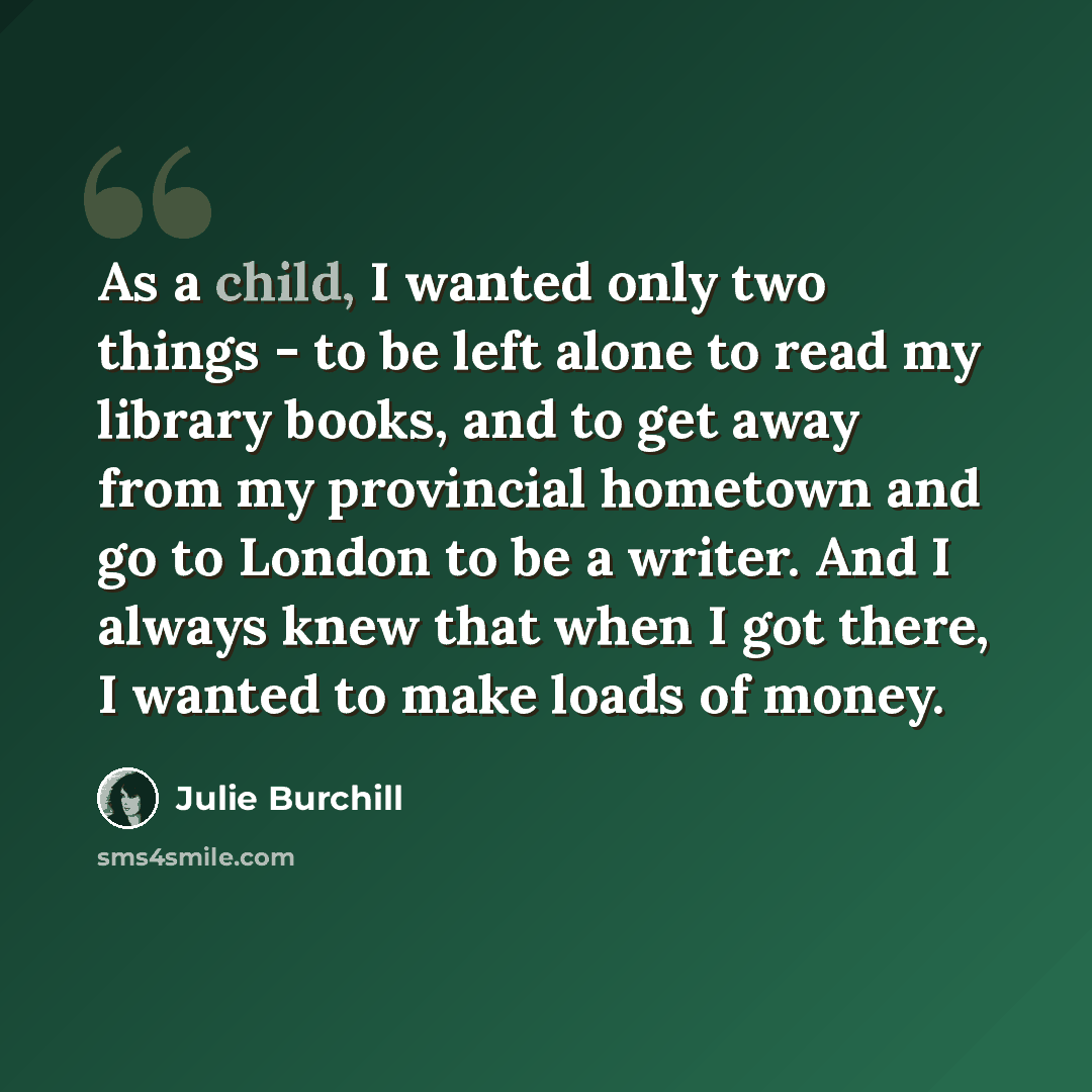 “As a child, I wanted only two things - to be left alone to read my library books, and to get away from my provincial hometown and go to London to be a writer. And I always knew that when I got there, I wanted to make loads of money.” quote by Julie Burchill