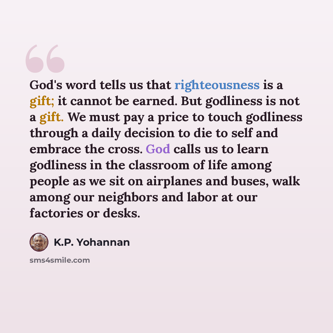 “God's word tells us that righteousness is a gift; it cannot be earned. But godliness is not a gift. We must pay a price to touch godliness through a daily decision to die to self and embrace the cross. God calls us to learn godliness in the classroom of life among people as we sit on airplanes and…” quote by K.P. Yohannan