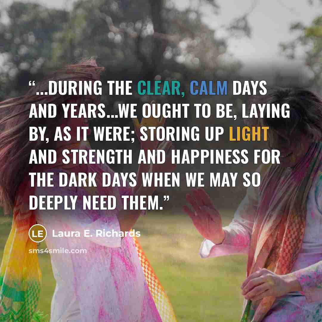 “...during the clear, calm days and years...we ought to be, laying by, as it were; storing up light and strength and happiness for the dark days when we may so deeply need them.” quote by Laura E. Richards
