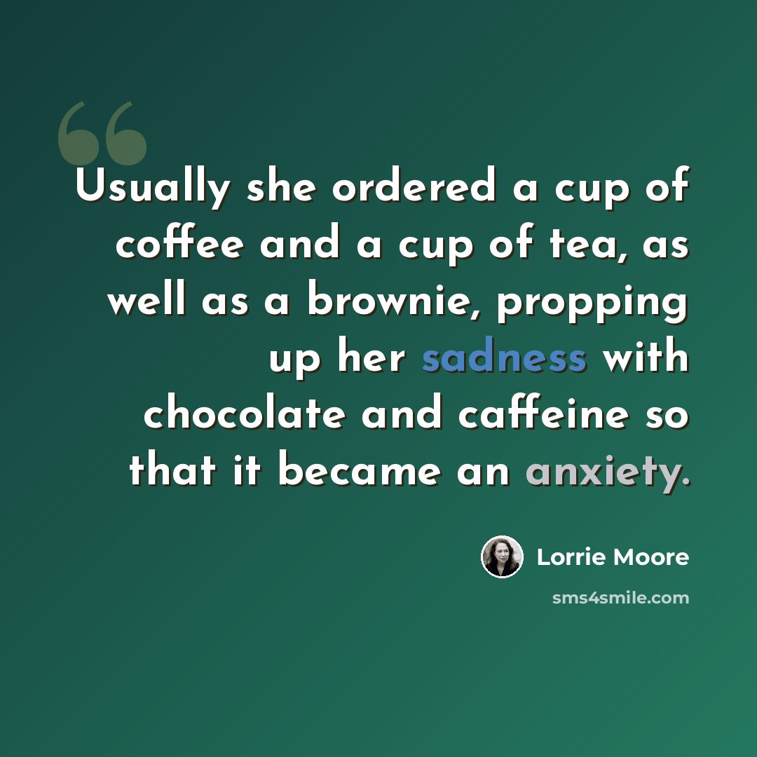 “Usually she ordered a cup of coffee and a cup of tea, as well as a brownie, propping up her sadness with chocolate and caffeine so that it became an anxiety.” quote by Lorrie Moore