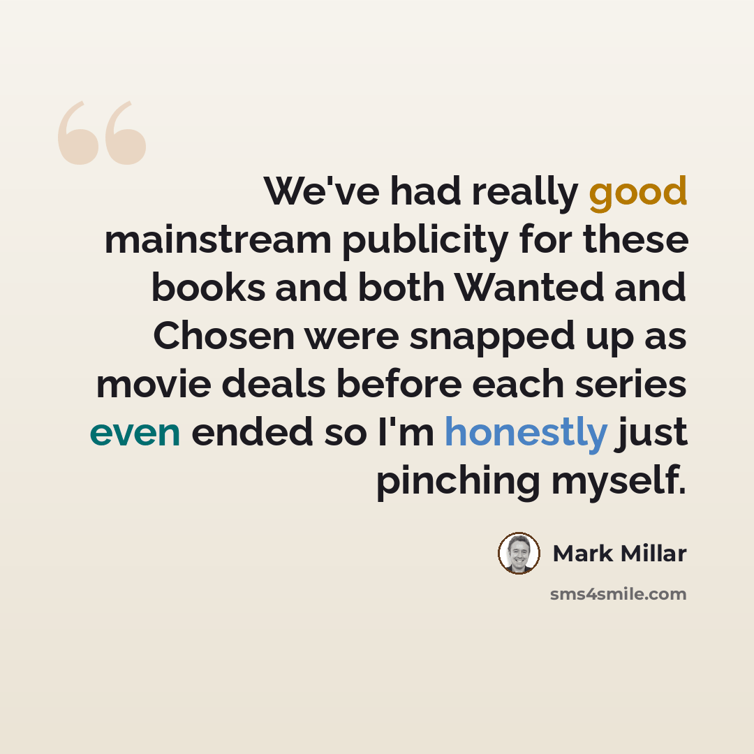“We've had really good mainstream publicity for these books and both Wanted and Chosen were snapped up as movie deals before each series even ended so I'm honestly just pinching myself.” quote by Mark Millar