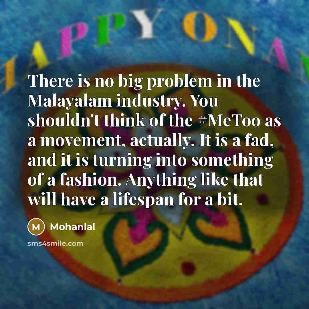 “There is no big problem in the Malayalam industry. You shouldn't think of the #MeToo as a movement, actually. It is a fad, and it is turning into something of a fashion. Anything like that will have a lifespan for a bit.” quote by Mohanlal