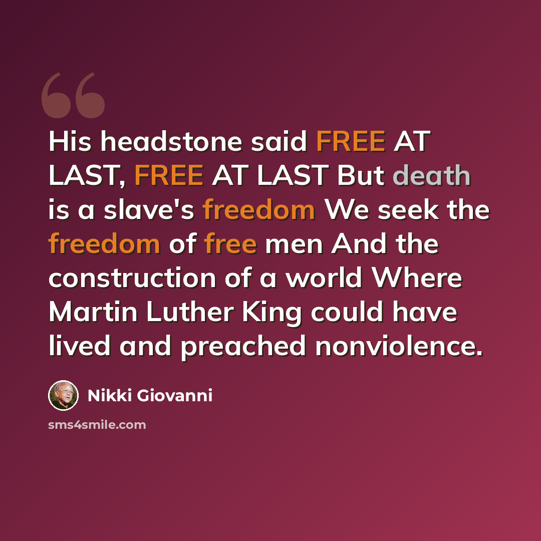 “His headstone said FREE AT LAST, FREE AT LAST But death is a slave's freedom We seek the freedom of free men And the construction of a world Where Martin Luther King could have lived and preached nonviolence.” quote by Nikki Giovanni