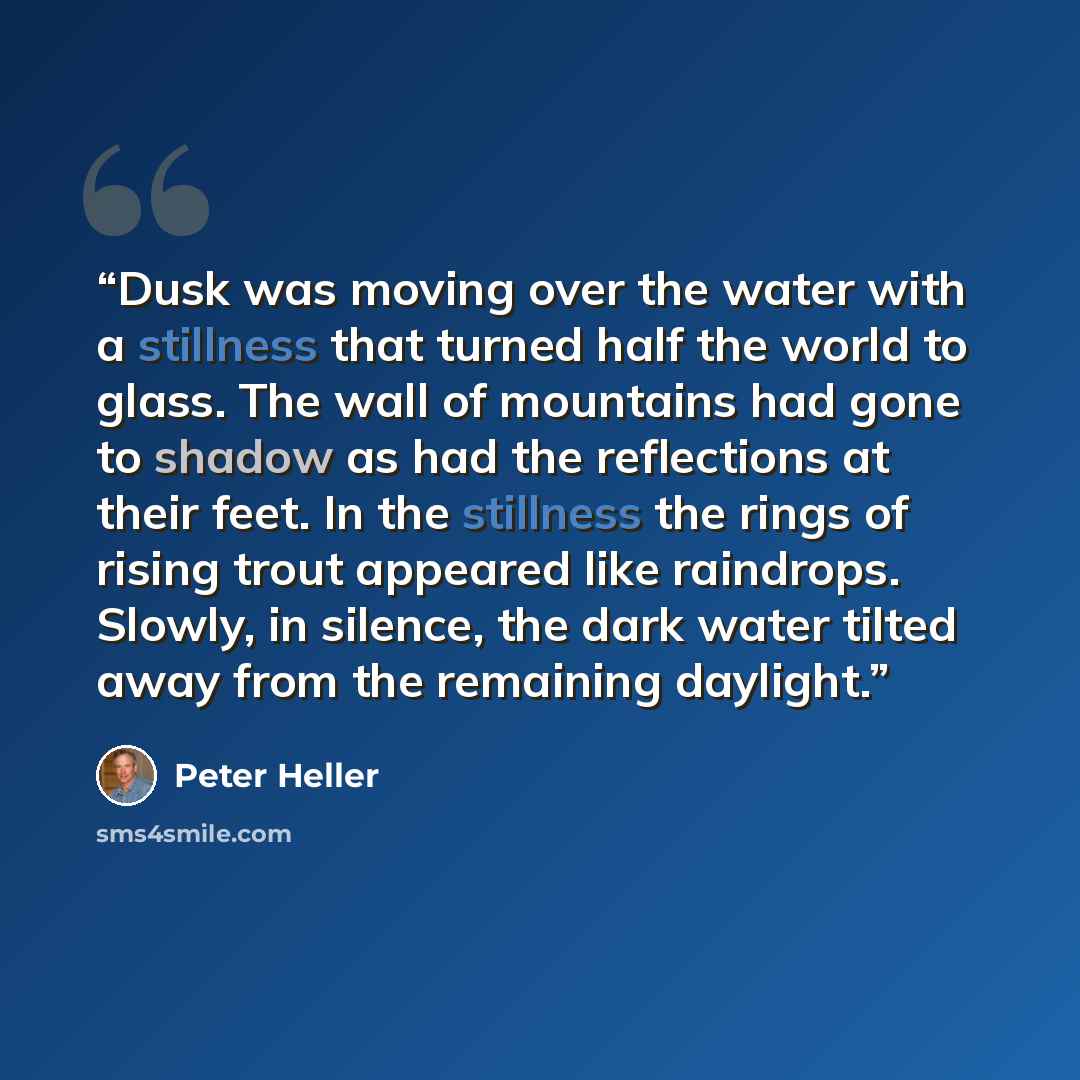 “Dusk was moving over the water with a stillness that turned half the world to glass. The wall of mountains had gone to shadow as had the reflections at their feet. In the stillness the rings of rising trout appeared like raindrops. Slowly, in silence, the dark water tilted away from the remaining…” quote by Peter Heller