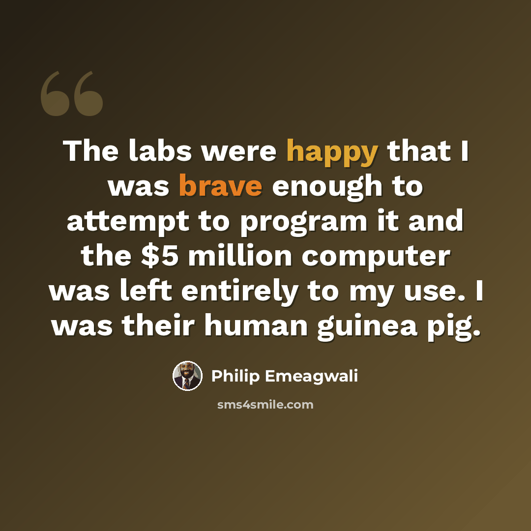 “The labs were happy that I was brave enough to attempt to program it and the $5 million computer was left entirely to my use. I was their human guinea pig.” quote by Philip Emeagwali