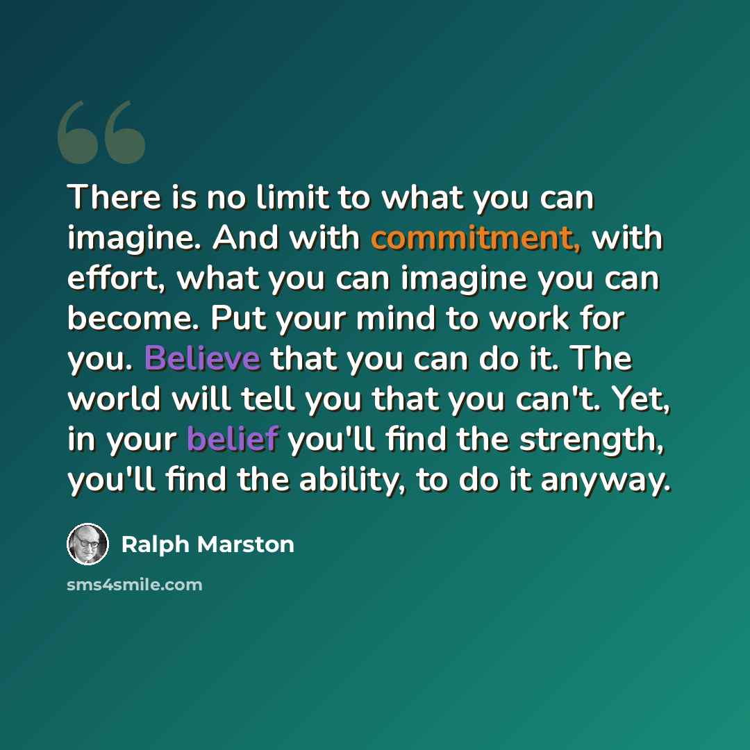 “There is no limit to what you can imagine. And with commitment, with effort, what you can imagine you can become. Put your mind to work for you. Believe that you can do it. The world will tell you that you can't. Yet, in your belief you'll find the strength, you'll find the ability, to do it anyway.” quote by Ralph Marston