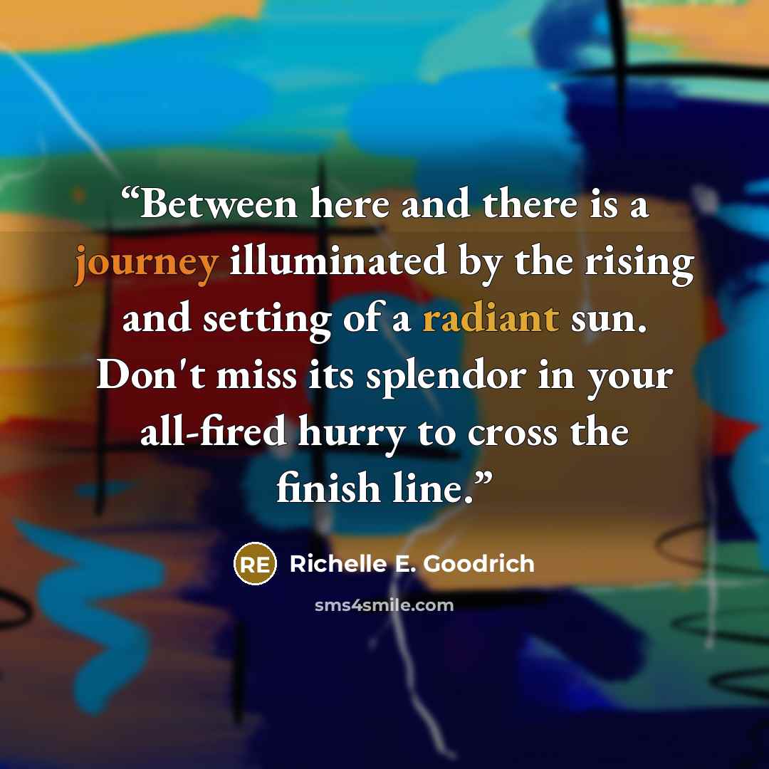 “Between here and there is a journey illuminated by the rising and setting of a radiant sun. Don't miss its splendor in your all-fired hurry to cross the finish line.” quote by Richelle E. Goodrich