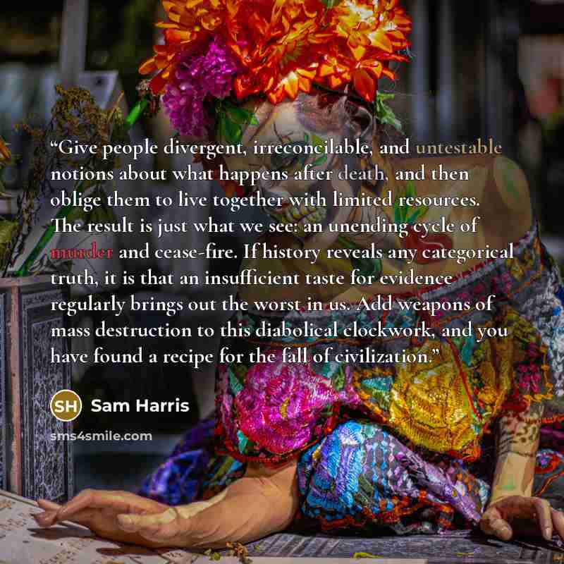 “Give people divergent, irreconcilable, and untestable notions about what happens after death, and then oblige them to live together with limited resources. The result is just what we see: an unending cycle of murder and cease-fire. If history reveals any categorical truth, it is that an…” quote by Sam Harris