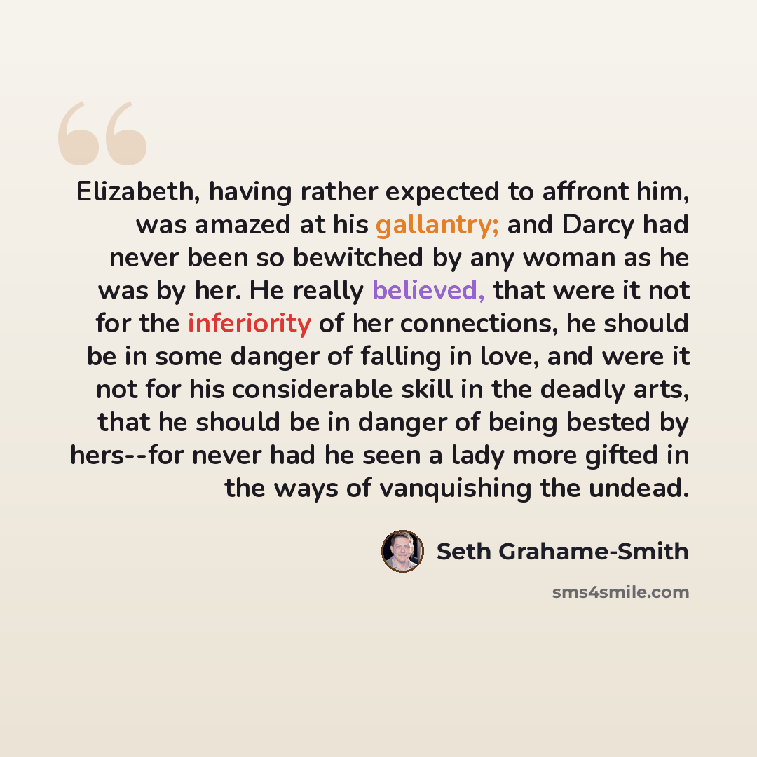 “Elizabeth, having rather expected to affront him, was amazed at his gallantry; and Darcy had never been so bewitched by any woman as he was by her. He really believed, that were it not for the inferiority of her connections, he should be in some danger of falling in love, and were it not for his…” quote by Seth Grahame-Smith