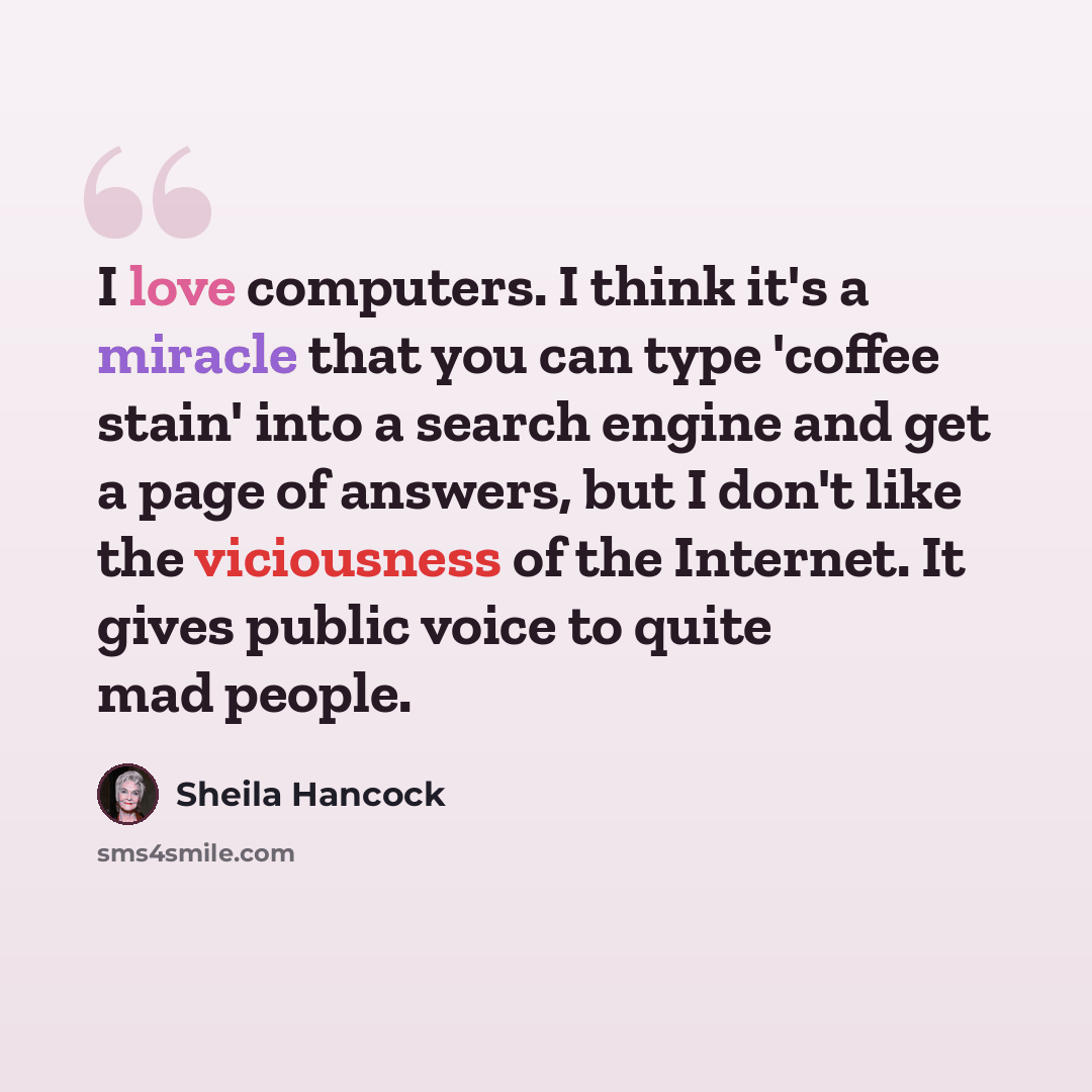 “I love computers. I think it's a miracle that you can type 'coffee stain' into a search engine and get a page of answers, but I don't like the viciousness of the Internet. It gives public voice to quite mad people.” quote by Sheila Hancock