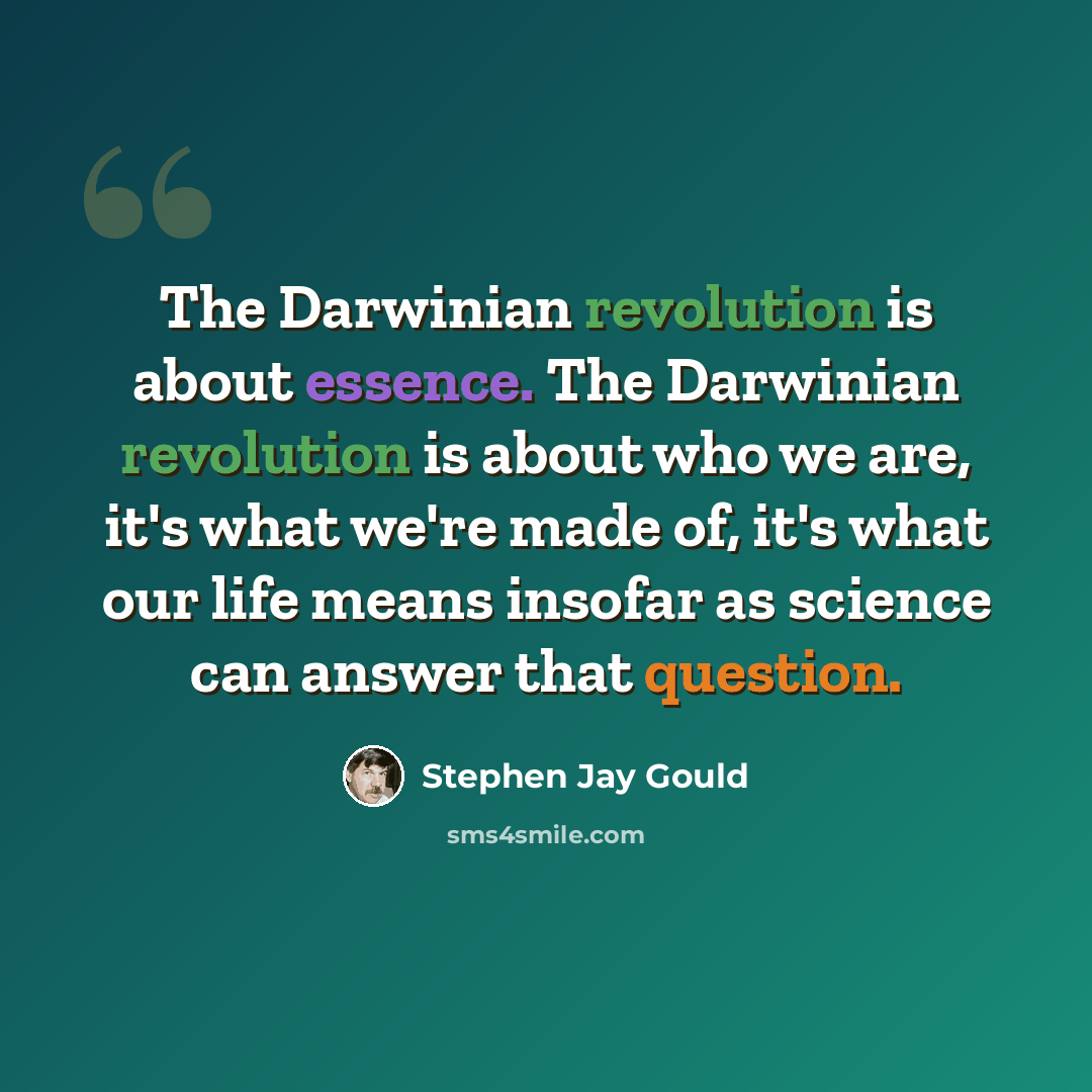 “The Darwinian revolution is about essence. The Darwinian revolution is about who we are, it's what we're made of, it's what our life means insofar as science can answer that question.” quote by Stephen Jay Gould