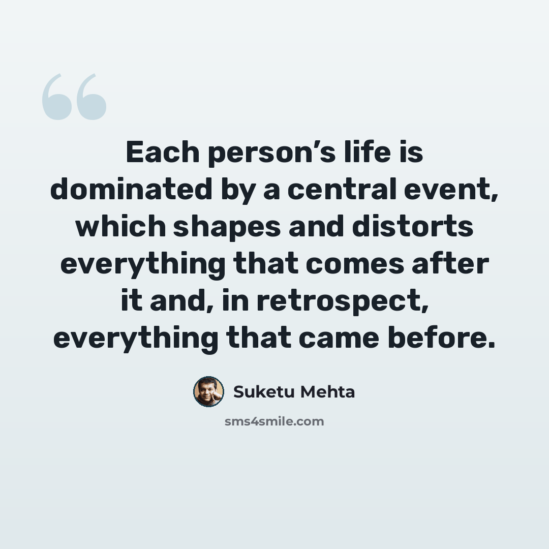 “Each person’s life is dominated by a central event, which shapes and distorts everything that comes after it and, in retrospect, everything that came before.” quote by Suketu Mehta