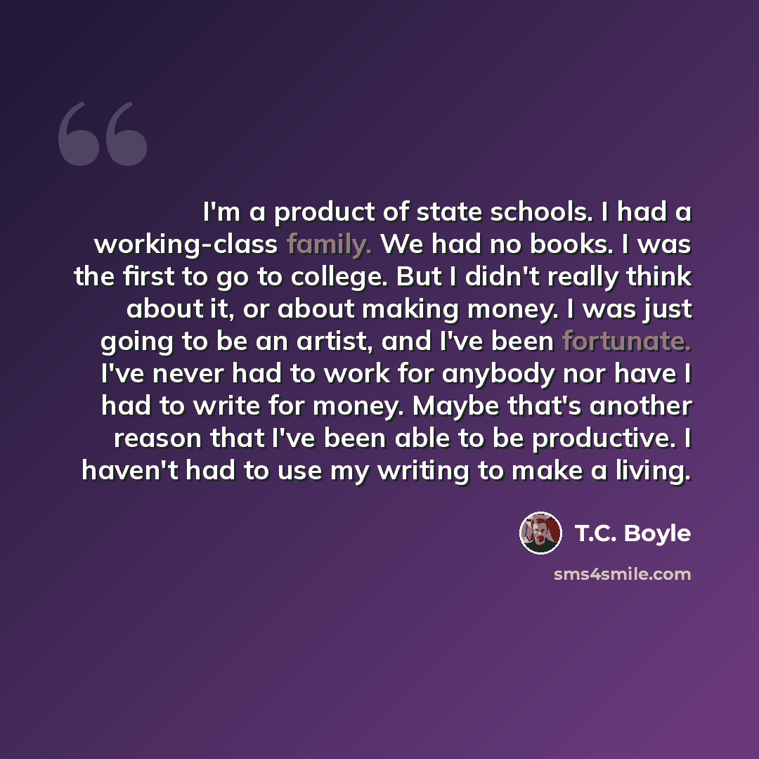 “I'm a product of state schools. I had a working-class family. We had no books. I was the first to go to college. But I didn't really think about it, or about making money. I was just going to be an artist, and I've been fortunate. I've never had to work for anybody nor have I had to write for…” quote by T.C. Boyle